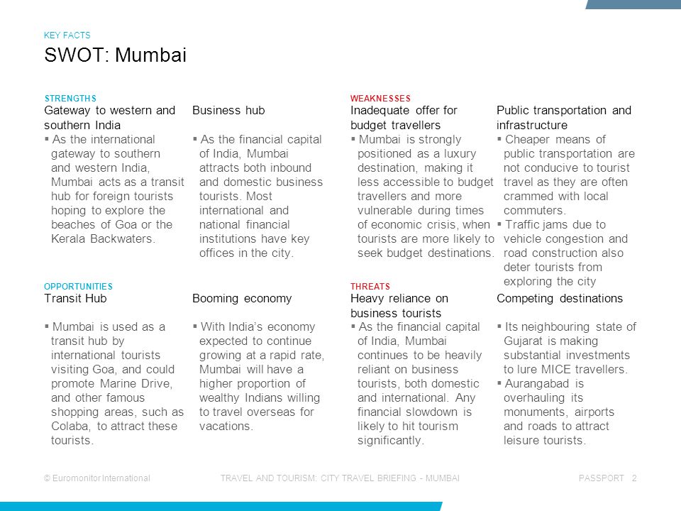 © Euromonitor InternationalPASSPORT 2TRAVEL AND TOURISM: CITY TRAVEL BRIEFING - MUMBAI STRENGTHS OPPORTUNITIES WEAKNESSES THREATS  As the financial capital of India, Mumbai attracts both inbound and domestic business tourists.
