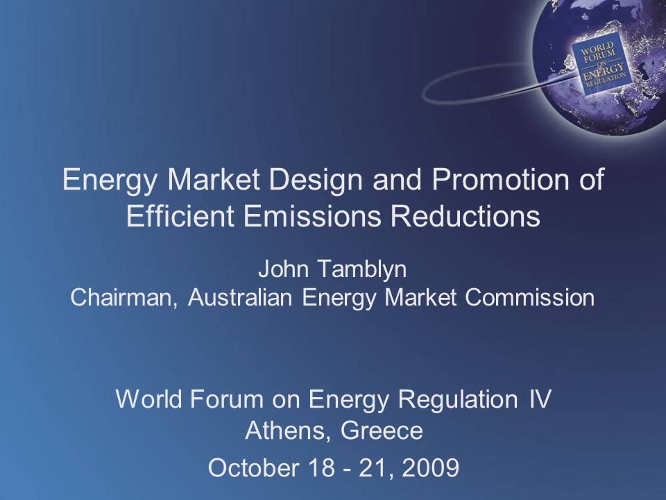 World Forum on Energy Regulation IV Athens, Greece October , 2009 Energy Market Design and Promotion of Efficient Emissions Reductions John Tamblyn Chairman, Australian Energy Market Commission