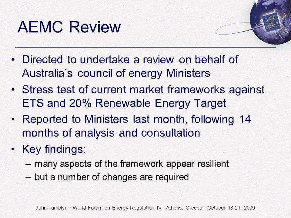 John Tamblyn - World Forum on Energy Regulation IV - Athens, Greece - October 18-21, 2009 AEMC Review Directed to undertake a review on behalf of Australia’s council of energy Ministers Stress test of current market frameworks against ETS and 20% Renewable Energy Target Reported to Ministers last month, following 14 months of analysis and consultation Key findings: –many aspects of the framework appear resilient –but a number of changes are required