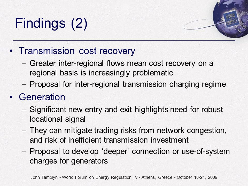 John Tamblyn - World Forum on Energy Regulation IV - Athens, Greece - October 18-21, 2009 Findings (2) Transmission cost recovery –Greater inter-regional flows mean cost recovery on a regional basis is increasingly problematic –Proposal for inter-regional transmission charging regime Generation –Significant new entry and exit highlights need for robust locational signal –They can mitigate trading risks from network congestion, and risk of inefficient transmission investment –Proposal to develop ‘deeper’ connection or use-of-system charges for generators