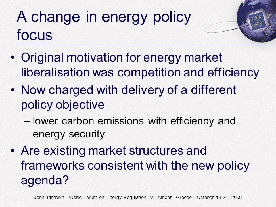 John Tamblyn - World Forum on Energy Regulation IV - Athens, Greece - October 18-21, 2009 A change in energy policy focus Original motivation for energy market liberalisation was competition and efficiency Now charged with delivery of a different policy objective –lower carbon emissions with efficiency and energy security Are existing market structures and frameworks consistent with the new policy agenda