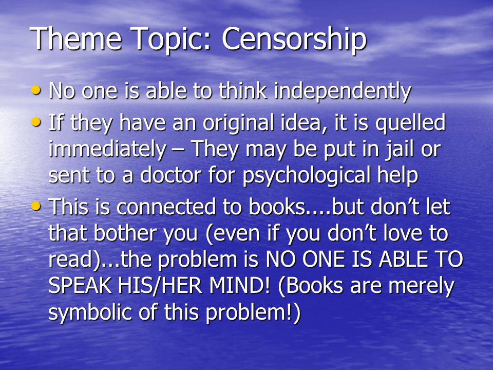 Theme Topic: Censorship No one is able to think independently No one is able to think independently If they have an original idea, it is quelled immediately – They may be put in jail or sent to a doctor for psychological help If they have an original idea, it is quelled immediately – They may be put in jail or sent to a doctor for psychological help This is connected to books....but don’t let that bother you (even if you don’t love to read)...the problem is NO ONE IS ABLE TO SPEAK HIS/HER MIND.