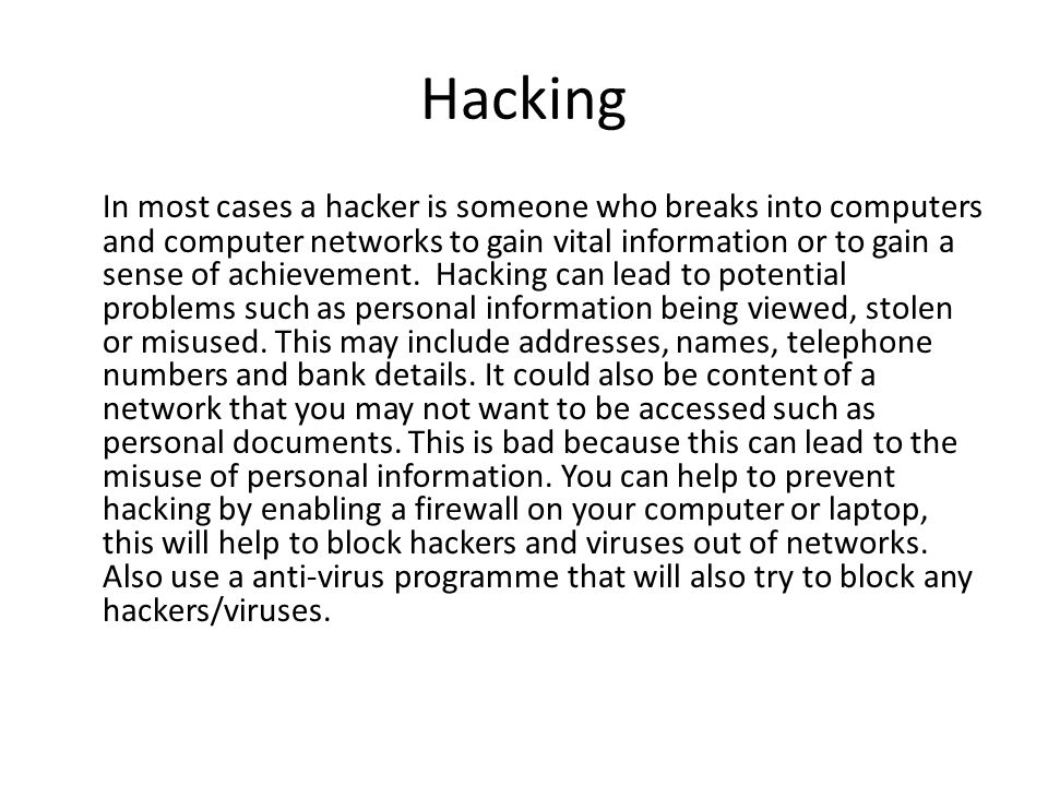 Hacking In most cases a hacker is someone who breaks into computers and computer networks to gain vital information or to gain a sense of achievement.