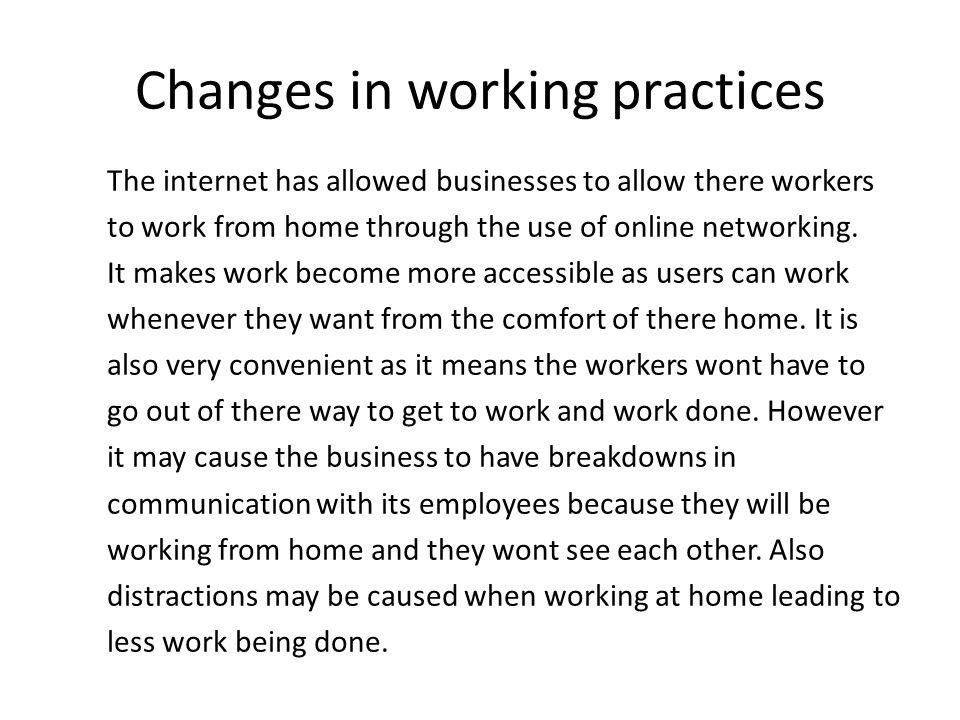 Changes in working practices The internet has allowed businesses to allow there workers to work from home through the use of online networking.