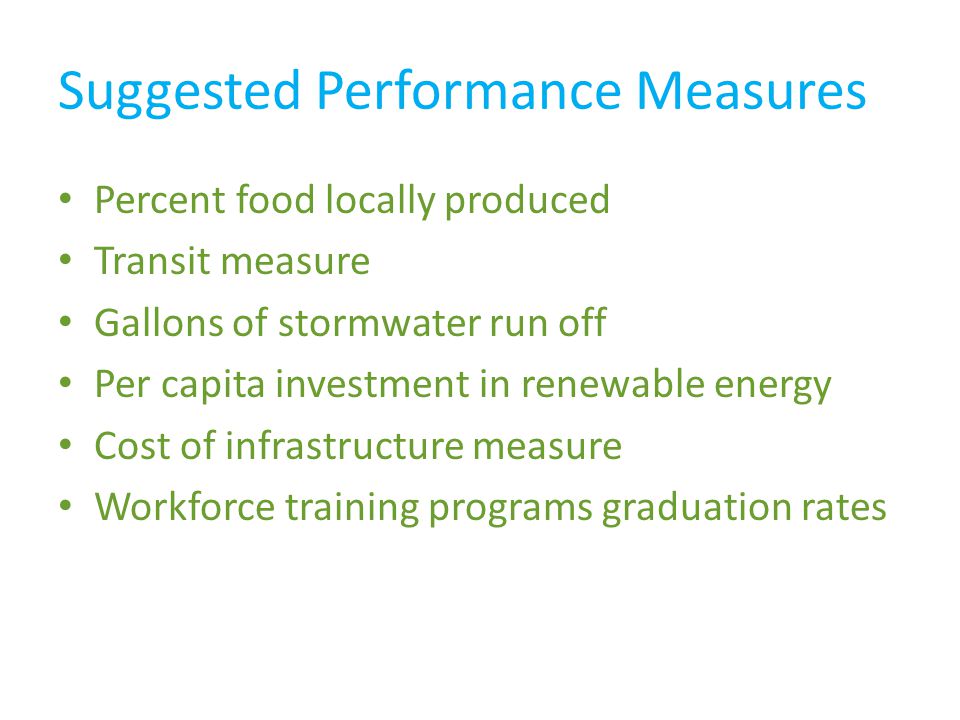 Suggested Performance Measures Percent food locally produced Transit measure Gallons of stormwater run off Per capita investment in renewable energy Cost of infrastructure measure Workforce training programs graduation rates