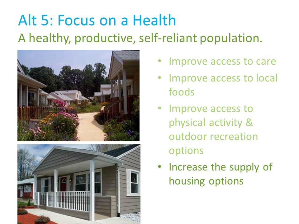Improve access to care Improve access to local foods Improve access to physical activity & outdoor recreation options Increase the supply of housing options Alt 5: Focus on a Health A healthy, productive, self-reliant population.