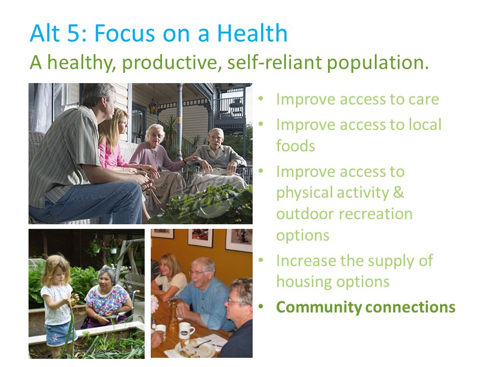 Improve access to care Improve access to local foods Improve access to physical activity & outdoor recreation options Increase the supply of housing options Community connections Alt 5: Focus on a Health A healthy, productive, self-reliant population.
