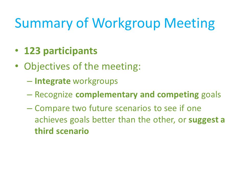 Summary of Workgroup Meeting 123 participants Objectives of the meeting: – Integrate workgroups – Recognize complementary and competing goals – Compare two future scenarios to see if one achieves goals better than the other, or suggest a third scenario