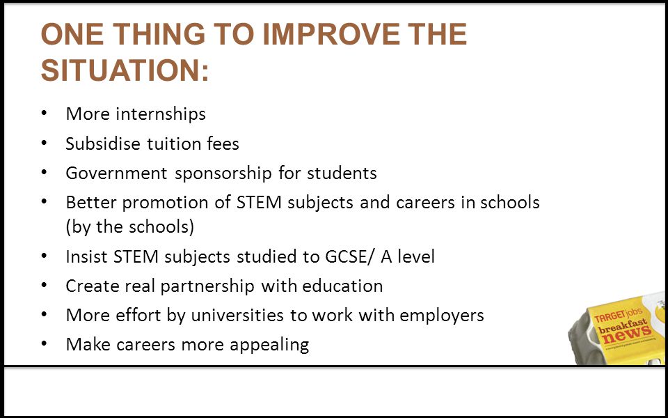 ONE THING TO IMPROVE THE SITUATION: More internships Subsidise tuition fees Government sponsorship for students Better promotion of STEM subjects and careers in schools (by the schools) Insist STEM subjects studied to GCSE/ A level Create real partnership with education More effort by universities to work with employers Make careers more appealing
