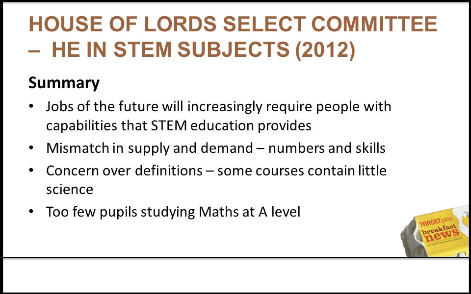 HOUSE OF LORDS SELECT COMMITTEE – HE IN STEM SUBJECTS (2012) Summary Jobs of the future will increasingly require people with capabilities that STEM education provides Mismatch in supply and demand – numbers and skills Concern over definitions – some courses contain little science Too few pupils studying Maths at A level