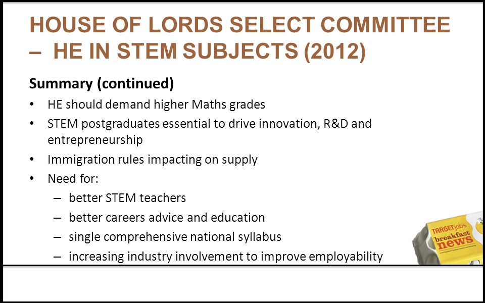 HOUSE OF LORDS SELECT COMMITTEE – HE IN STEM SUBJECTS (2012) Summary (continued) HE should demand higher Maths grades STEM postgraduates essential to drive innovation, R&D and entrepreneurship Immigration rules impacting on supply Need for: – better STEM teachers – better careers advice and education – single comprehensive national syllabus – increasing industry involvement to improve employability