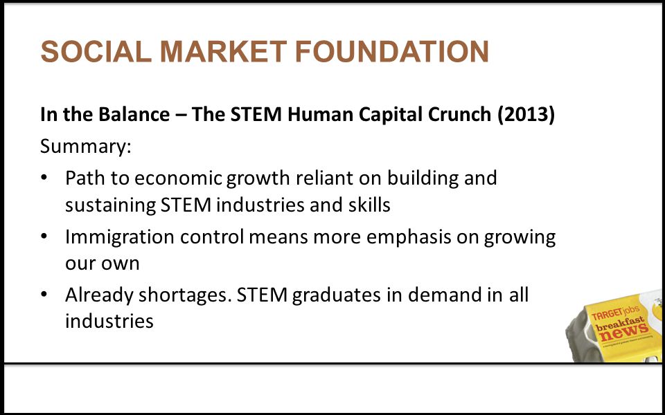 SOCIAL MARKET FOUNDATION In the Balance – The STEM Human Capital Crunch (2013) Summary: Path to economic growth reliant on building and sustaining STEM industries and skills Immigration control means more emphasis on growing our own Already shortages.