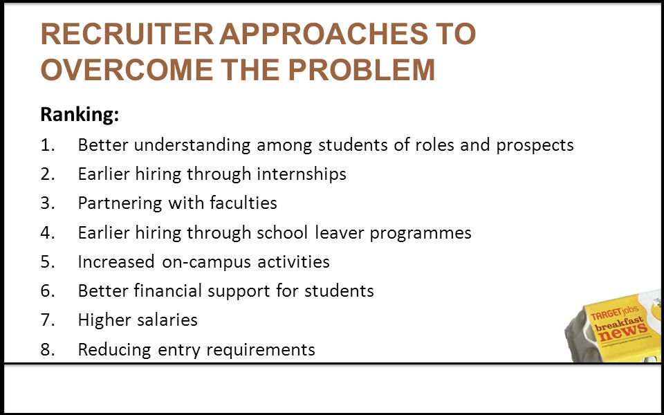 RECRUITER APPROACHES TO OVERCOME THE PROBLEM Ranking: 1.Better understanding among students of roles and prospects 2.Earlier hiring through internships 3.Partnering with faculties 4.Earlier hiring through school leaver programmes 5.Increased on-campus activities 6.Better financial support for students 7.Higher salaries 8.Reducing entry requirements