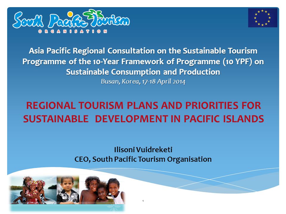 Ilisoni Vuidreketi CEO, South Pacific Tourism Organisation Asia Pacific Regional Consultation on the Sustainable Tourism Programme of the 10-Year Framework of Programme (10 YPF) on Sustainable Consumption and Production Busan, Korea, April REGIONAL TOURISM PLANS AND PRIORITIES FOR SUSTAINABLE DEVELOPMENT IN PACIFIC ISLANDS