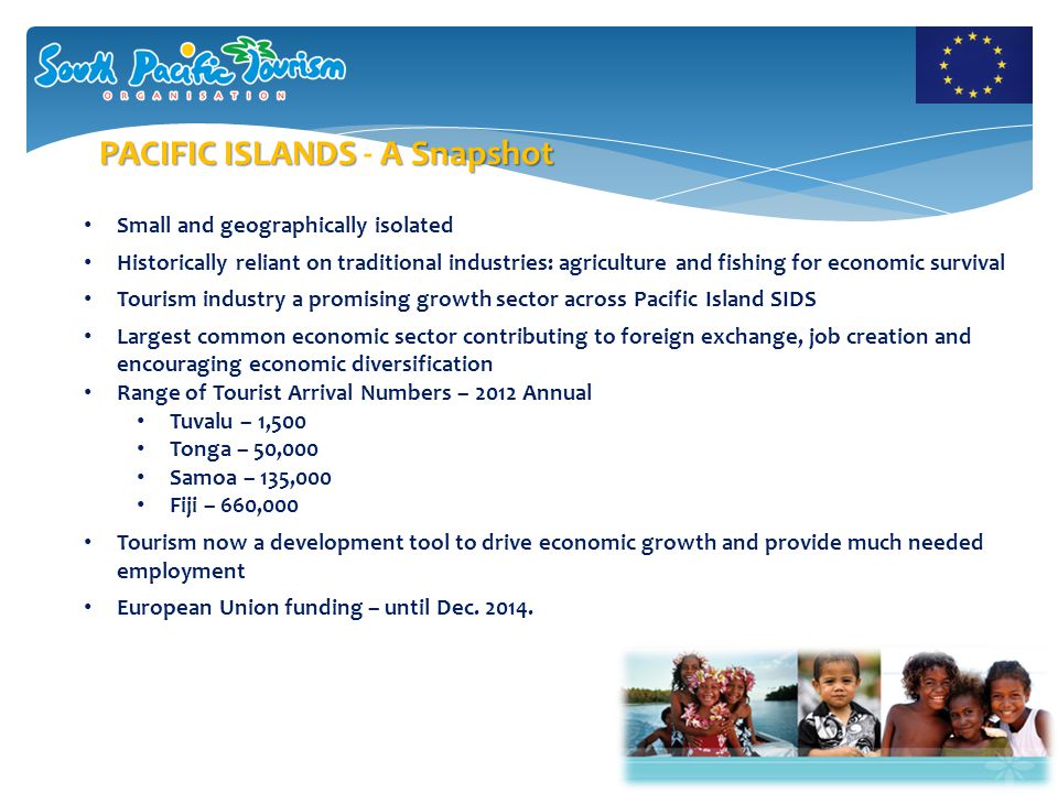 Small and geographically isolated Historically reliant on traditional industries: agriculture and fishing for economic survival Tourism industry a promising growth sector across Pacific Island SIDS Largest common economic sector contributing to foreign exchange, job creation and encouraging economic diversification Range of Tourist Arrival Numbers – 2012 Annual Tuvalu – 1,500 Tonga – 50,000 Samoa – 135,000 Fiji – 660,000 Tourism now a development tool to drive economic growth and provide much needed employment European Union funding – until Dec.