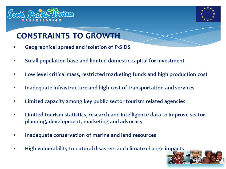 CONSTRAINTS TO GROWTH Geographical spread and isolation of P-SIDS Small population base and limited domestic capital for investment Low level critical mass, restricted marketing funds and high production cost Inadequate infrastructure and high cost of transportation and services Limited capacity among key public sector tourism related agencies Limited tourism statistics, research and intelligence data to improve sector planning, development, marketing and advocacy Inadequate conservation of marine and land resources High vulnerability to natural disasters and climate change impacts