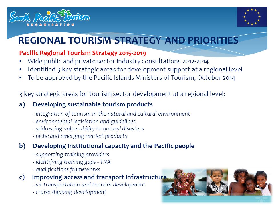 REGIONAL TOURISM STRATEGY AND PRIORITIES Pacific Regional Tourism Strategy Wide public and private sector industry consultations Identified 3 key strategic areas for development support at a regional level To be approved by the Pacific Islands Ministers of Tourism, October key strategic areas for tourism sector development at a regional level: a)Developing sustainable tourism products - integration of tourism in the natural and cultural environment - environmental legislation and guidelines - addressing vulnerability to natural disasters - niche and emerging market products b) Developing institutional capacity and the Pacific people - supporting training providers - identifying training gaps - TNA - qualifications frameworks c) Improving access and transport infrastructure - air transportation and tourism development - cruise shipping development