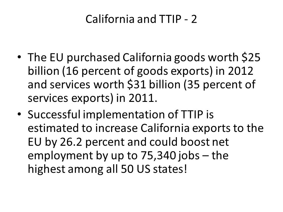California and TTIP - 2 The EU purchased California goods worth $25 billion (16 percent of goods exports) in 2012 and services worth $31 billion (35 percent of services exports) in 2011.