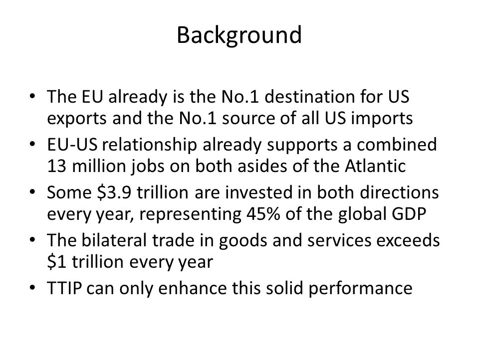 Background The EU already is the No.1 destination for US exports and the No.1 source of all US imports EU-US relationship already supports a combined 13 million jobs on both asides of the Atlantic Some $3.9 trillion are invested in both directions every year, representing 45% of the global GDP The bilateral trade in goods and services exceeds $1 trillion every year TTIP can only enhance this solid performance