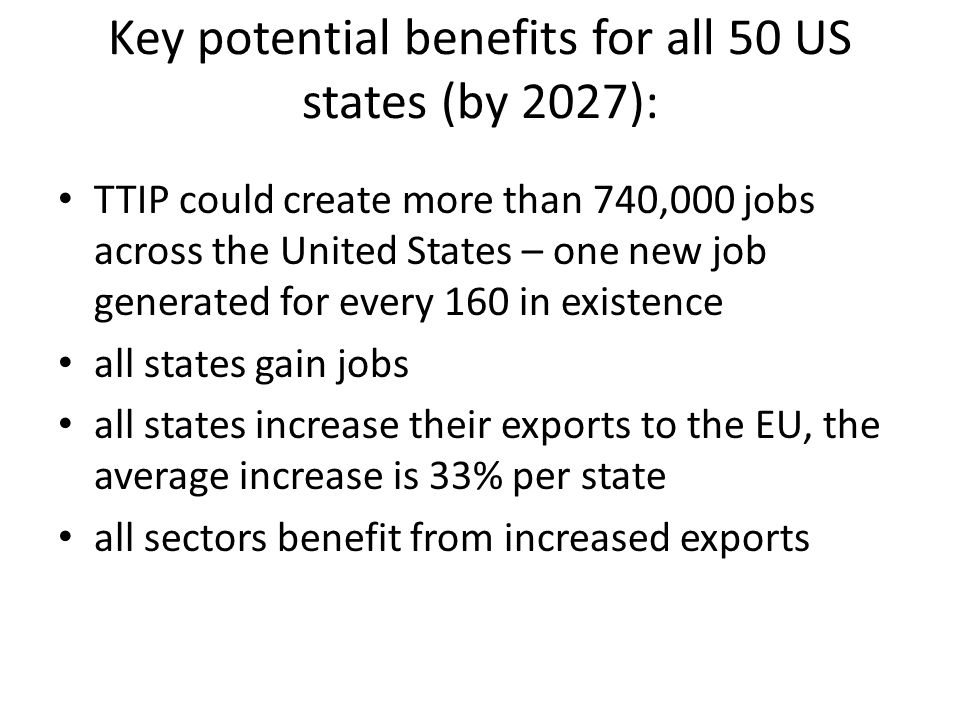 Key potential benefits for all 50 US states (by 2027): TTIP could create more than 740,000 jobs across the United States – one new job generated for every 160 in existence all states gain jobs all states increase their exports to the EU, the average increase is 33% per state all sectors benefit from increased exports