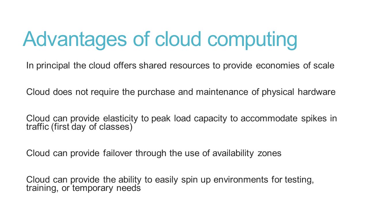 Advantages of cloud computing In principal the cloud offers shared resources to provide economies of scale Cloud does not require the purchase and maintenance of physical hardware Cloud can provide elasticity to peak load capacity to accommodate spikes in traffic (first day of classes) Cloud can provide failover through the use of availability zones Cloud can provide the ability to easily spin up environments for testing, training, or temporary needs