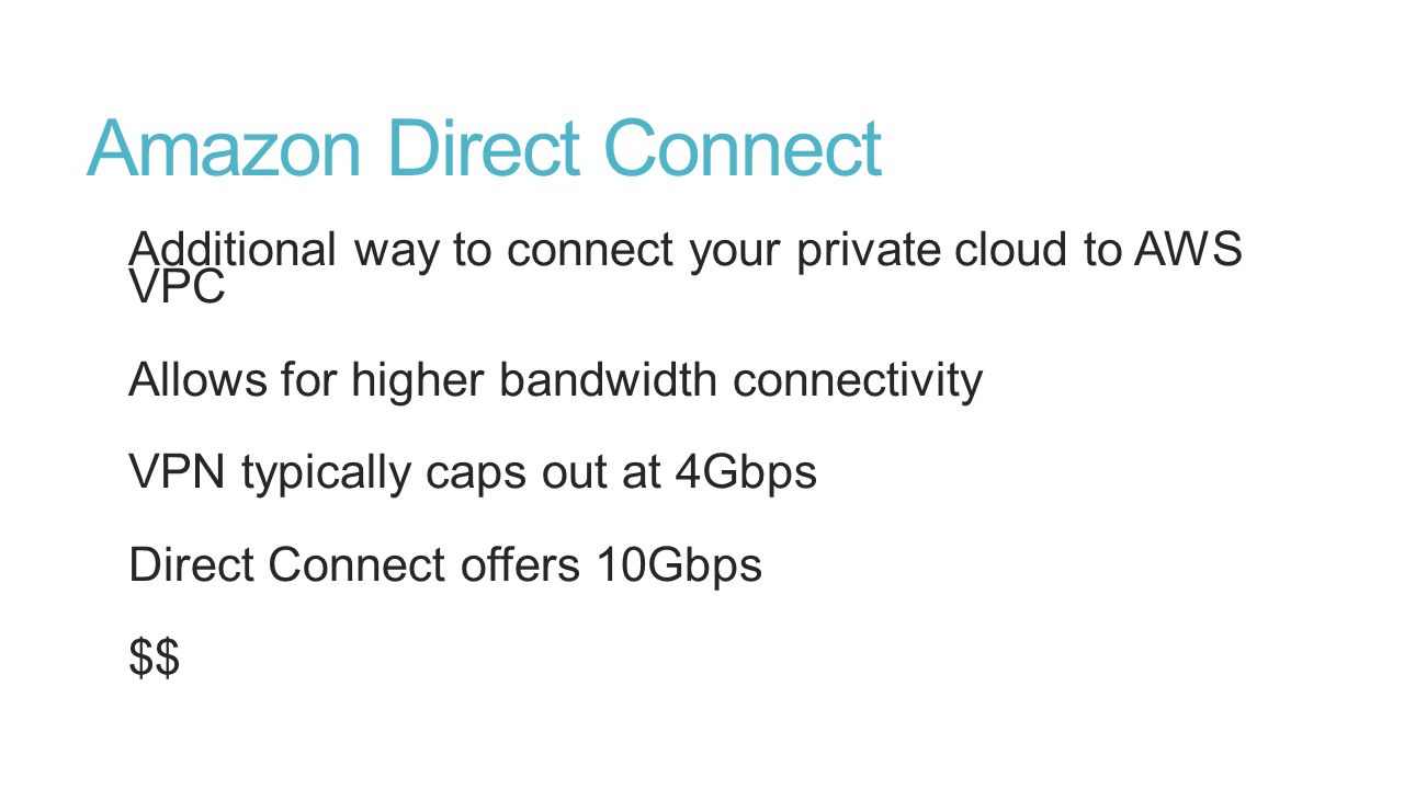 Amazon Direct Connect Additional way to connect your private cloud to AWS VPC Allows for higher bandwidth connectivity VPN typically caps out at 4Gbps Direct Connect offers 10Gbps $$