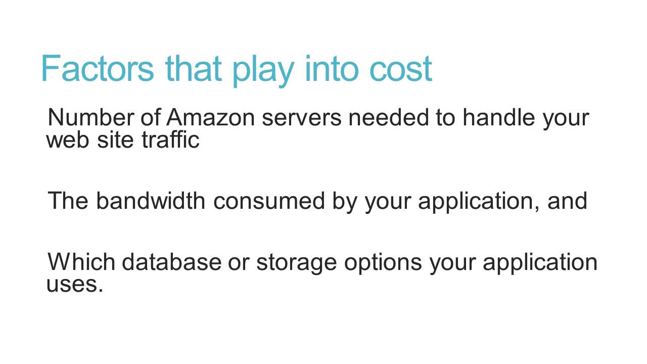 Factors that play into cost Number of Amazon servers needed to handle your web site traffic The bandwidth consumed by your application, and Which database or storage options your application uses.