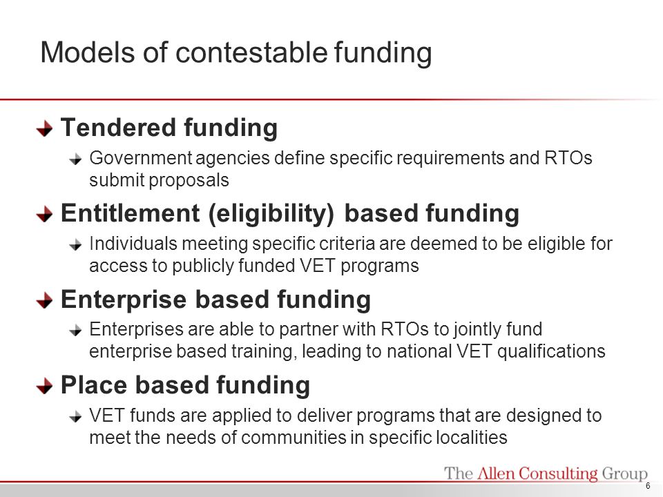 Models of contestable funding Tendered funding Government agencies define specific requirements and RTOs submit proposals Entitlement (eligibility) based funding Individuals meeting specific criteria are deemed to be eligible for access to publicly funded VET programs Enterprise based funding Enterprises are able to partner with RTOs to jointly fund enterprise based training, leading to national VET qualifications Place based funding VET funds are applied to deliver programs that are designed to meet the needs of communities in specific localities 6