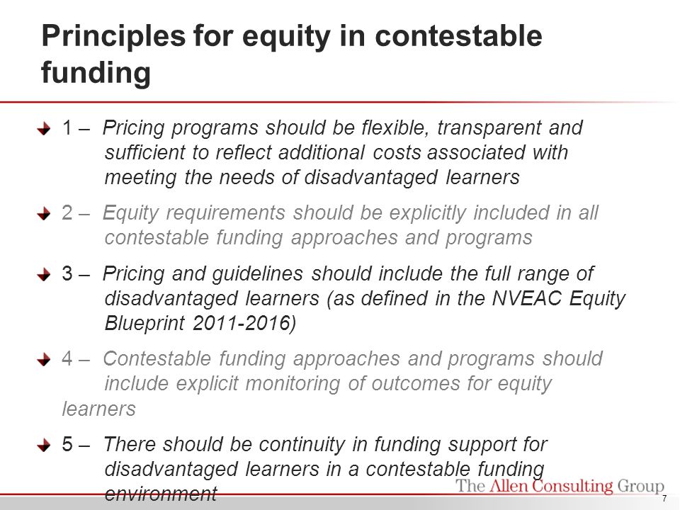Principles for equity in contestable funding 1 – Pricing programs should be flexible, transparent and sufficient to reflect additional costs associated with meeting the needs of disadvantaged learners 2 – Equity requirements should be explicitly included in all contestable funding approaches and programs 3 – Pricing and guidelines should include the full range of disadvantaged learners (as defined in the NVEAC Equity Blueprint ) 4 – Contestable funding approaches and programs should include explicit monitoring of outcomes for equity learners 5 – There should be continuity in funding support for disadvantaged learners in a contestable funding environment 7