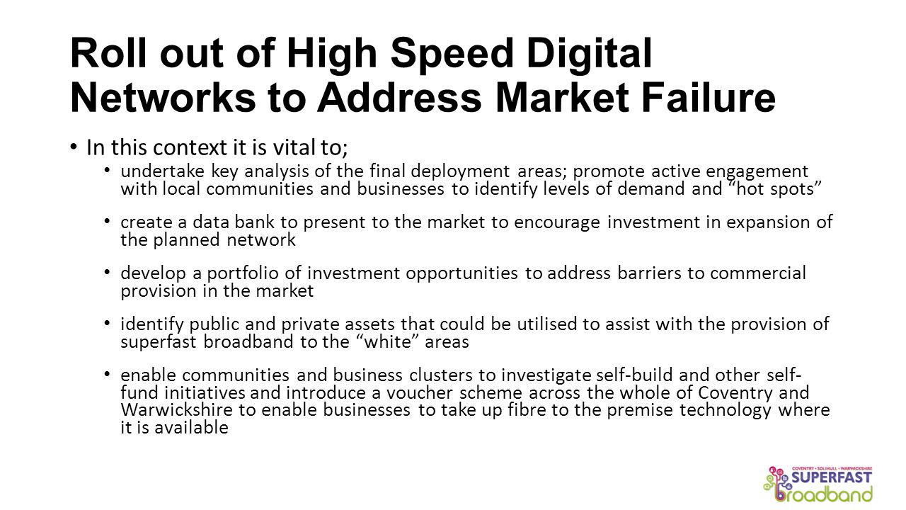 Roll out of High Speed Digital Networks to Address Market Failure In this context it is vital to; undertake key analysis of the final deployment areas; promote active engagement with local communities and businesses to identify levels of demand and hot spots create a data bank to present to the market to encourage investment in expansion of the planned network develop a portfolio of investment opportunities to address barriers to commercial provision in the market identify public and private assets that could be utilised to assist with the provision of superfast broadband to the white areas enable communities and business clusters to investigate self-build and other self- fund initiatives and introduce a voucher scheme across the whole of Coventry and Warwickshire to enable businesses to take up fibre to the premise technology where it is available