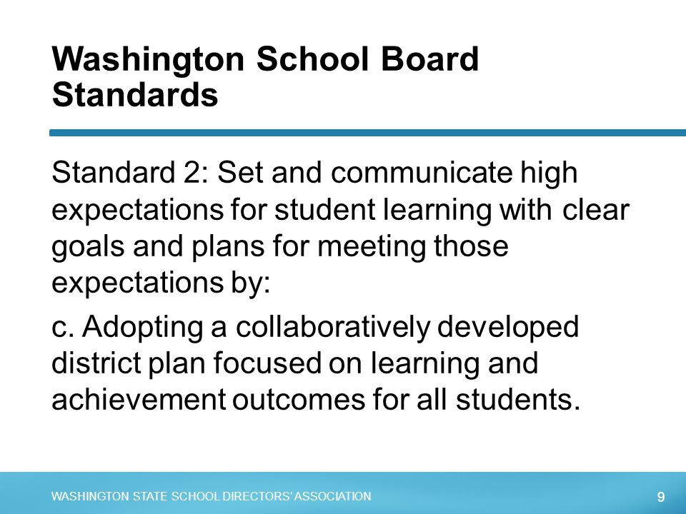 9 WASHINGTON STATE SCHOOL DIRECTORS’ ASSOCIATION Washington School Board Standards Standard 2: Set and communicate high expectations for student learning with clear goals and plans for meeting those expectations by: c.
