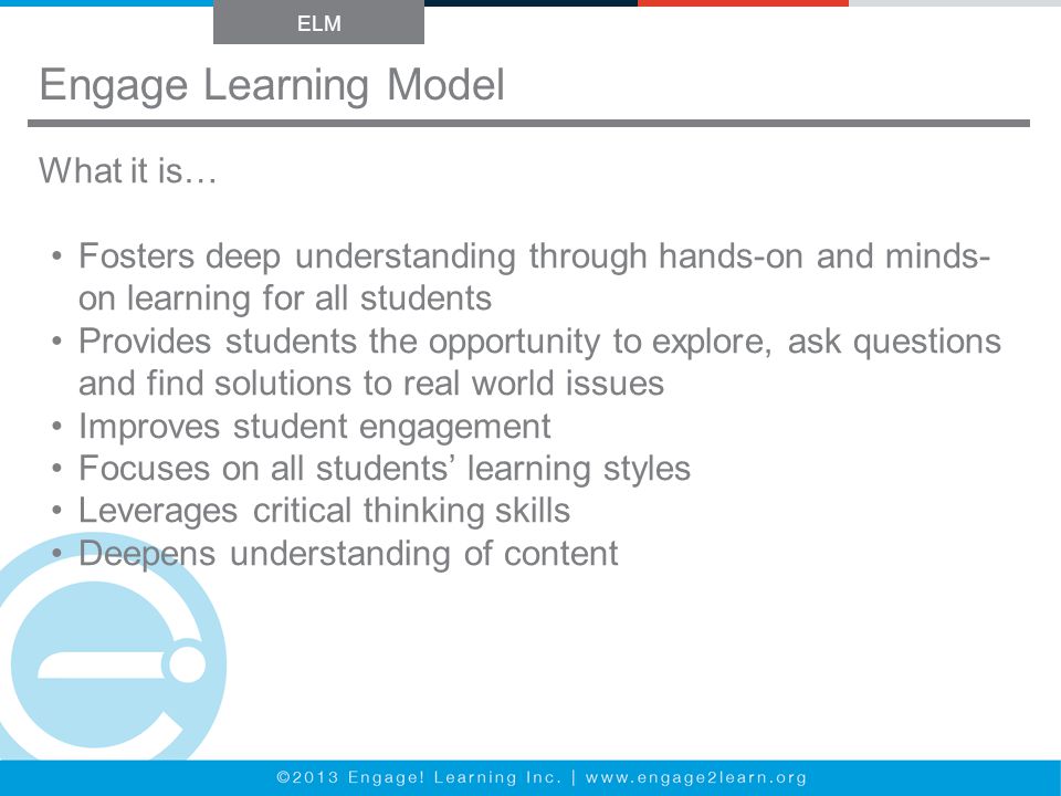 Engage Learning Model ELM What it is… Fosters deep understanding through hands-on and minds- on learning for all students Provides students the opportunity to explore, ask questions and find solutions to real world issues Improves student engagement Focuses on all students’ learning styles Leverages critical thinking skills Deepens understanding of content