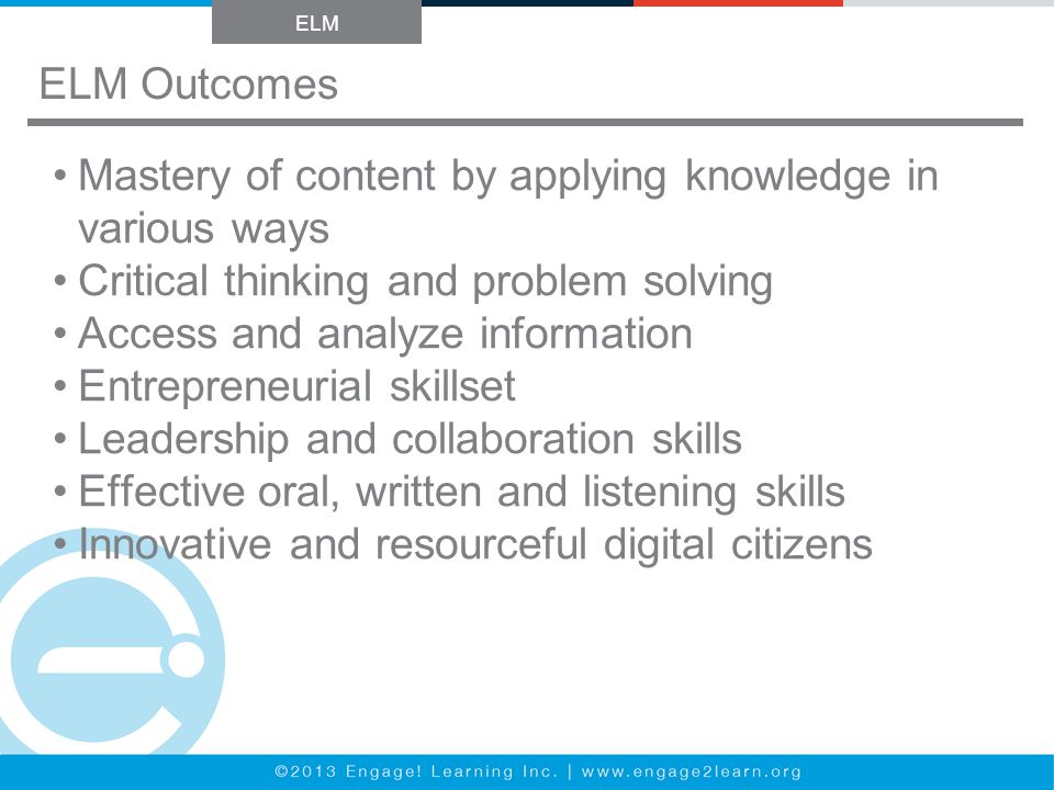 ELM Outcomes ELM Mastery of content by applying knowledge in various ways Critical thinking and problem solving Access and analyze information Entrepreneurial skillset Leadership and collaboration skills Effective oral, written and listening skills Innovative and resourceful digital citizens