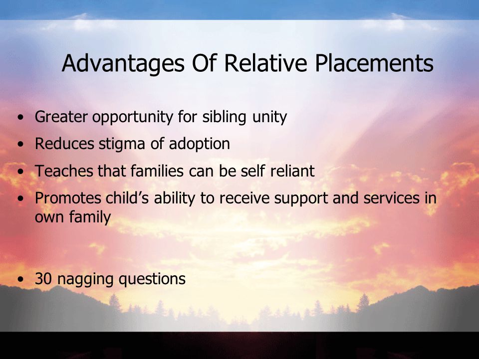Advantages Of Relative Placements Greater opportunity for sibling unity Reduces stigma of adoption Teaches that families can be self reliant Promotes child’s ability to receive support and services in own family 30 nagging questions