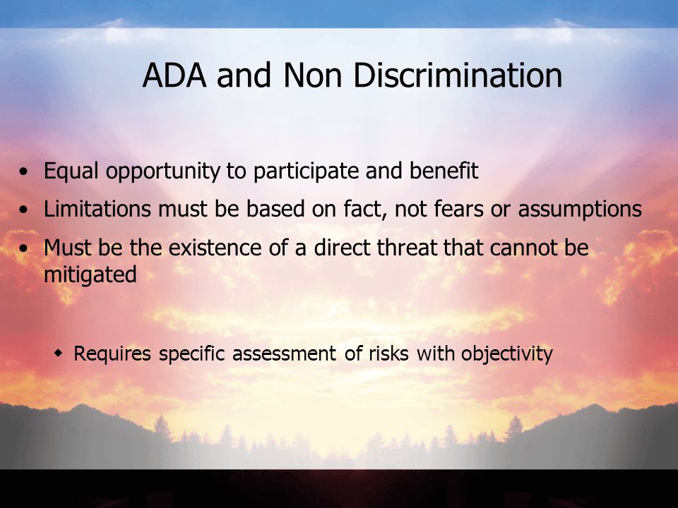 ADA and Non Discrimination Equal opportunity to participate and benefit Limitations must be based on fact, not fears or assumptions Must be the existence of a direct threat that cannot be mitigated  Requires specific assessment of risks with objectivity