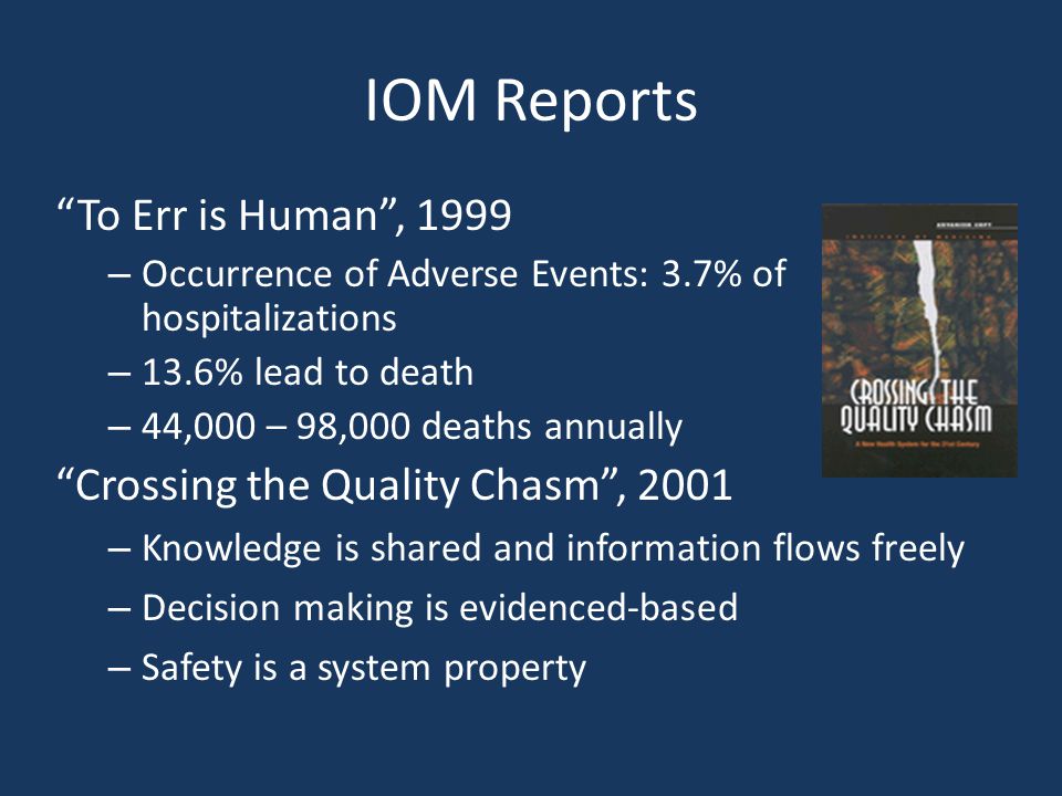 IOM Reports To Err is Human , 1999 – Occurrence of Adverse Events: 3.7% of hospitalizations – 13.6% lead to death – 44,000 – 98,000 deaths annually Crossing the Quality Chasm , 2001 – Knowledge is shared and information flows freely – Decision making is evidenced-based – Safety is a system property