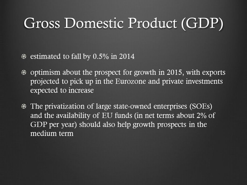 Gross Domestic Product (GDP) estimated to fall by 0.5% in 2014 optimism about the prospect for growth in 2015, with exports projected to pick up in the Eurozone and private investments expected to increase The privatization of large state-owned enterprises (SOEs) and the availability of EU funds (in net terms about 2% of GDP per year) should also help growth prospects in the medium term