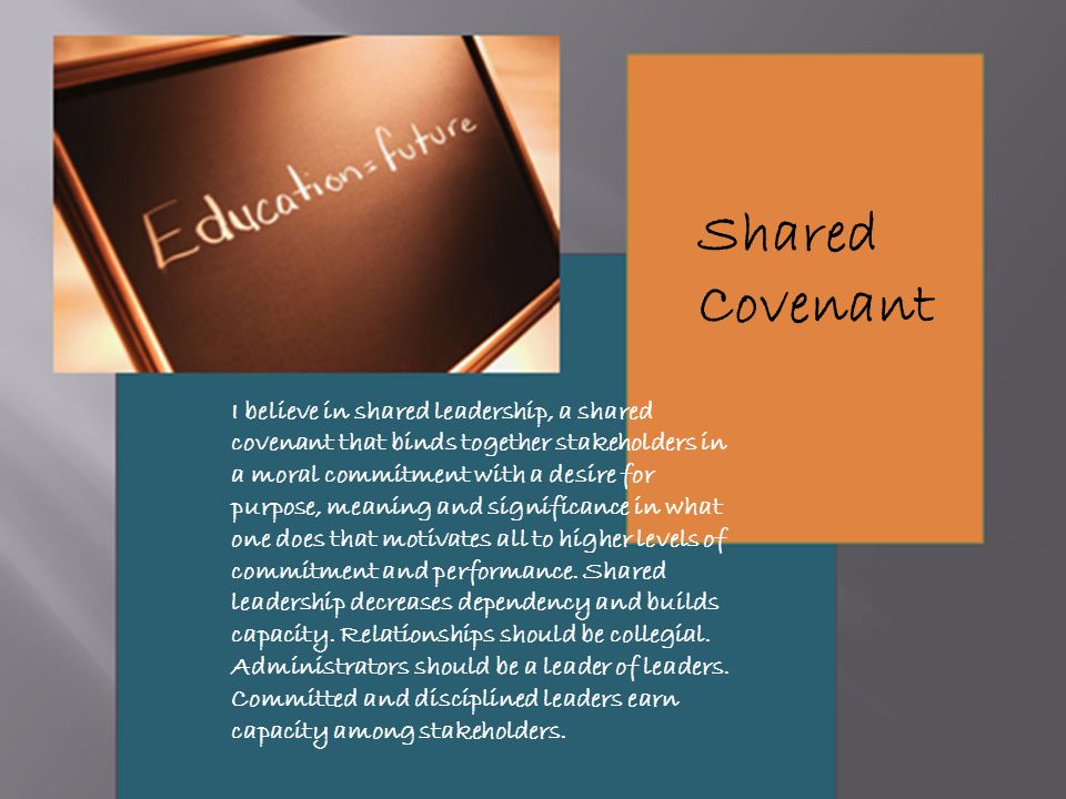 I believe in shared leadership, a shared covenant that binds together stakeholders in a moral commitment with a desire for purpose, meaning and significance in what one does that motivates all to higher levels of commitment and performance.
