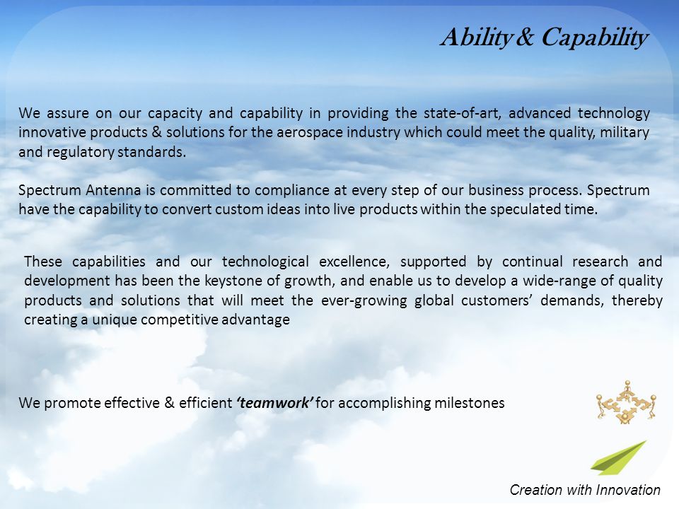 These capabilities and our technological excellence, supported by continual research and development has been the keystone of growth, and enable us to develop a wide-range of quality products and solutions that will meet the ever-growing global customers’ demands, thereby creating a unique competitive advantage We promote effective & efficient ‘teamwork’ for accomplishing milestones We assure on our capacity and capability in providing the state-of-art, advanced technology innovative products & solutions for the aerospace industry which could meet the quality, military and regulatory standards.