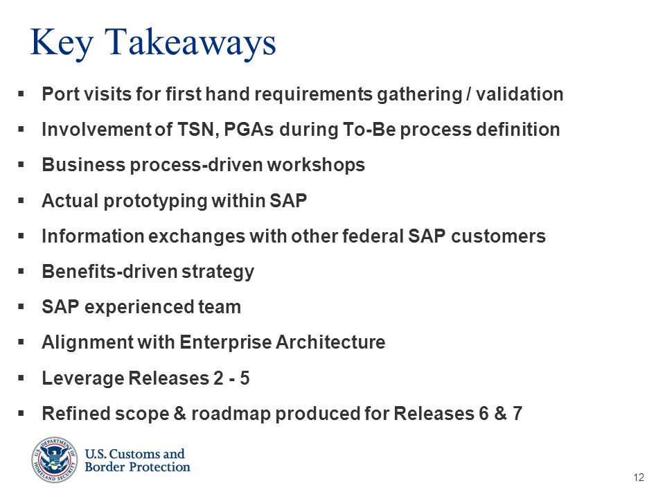 12 Key Takeaways  Port visits for first hand requirements gathering / validation  Involvement of TSN, PGAs during To-Be process definition  Business process-driven workshops  Actual prototyping within SAP  Information exchanges with other federal SAP customers  Benefits-driven strategy  SAP experienced team  Alignment with Enterprise Architecture  Leverage Releases  Refined scope & roadmap produced for Releases 6 & 7