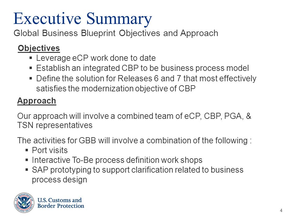 4 Executive Summary Global Business Blueprint Objectives and Approach Objectives  Leverage eCP work done to date  Establish an integrated CBP to be business process model  Define the solution for Releases 6 and 7 that most effectively satisfies the modernization objective of CBP Approach Our approach will involve a combined team of eCP, CBP, PGA, & TSN representatives The activities for GBB will involve a combination of the following :  Port visits  Interactive To-Be process definition work shops  SAP prototyping to support clarification related to business process design