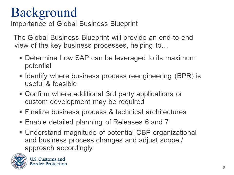 6 Background Importance of Global Business Blueprint The Global Business Blueprint will provide an end-to-end view of the key business processes, helping to…  Determine how SAP can be leveraged to its maximum potential  Identify where business process reengineering (BPR) is useful & feasible  Confirm where additional 3rd party applications or custom development may be required  Finalize business process & technical architectures  Enable detailed planning of Releases 6 and 7  Understand magnitude of potential CBP organizational and business process changes and adjust scope / approach accordingly