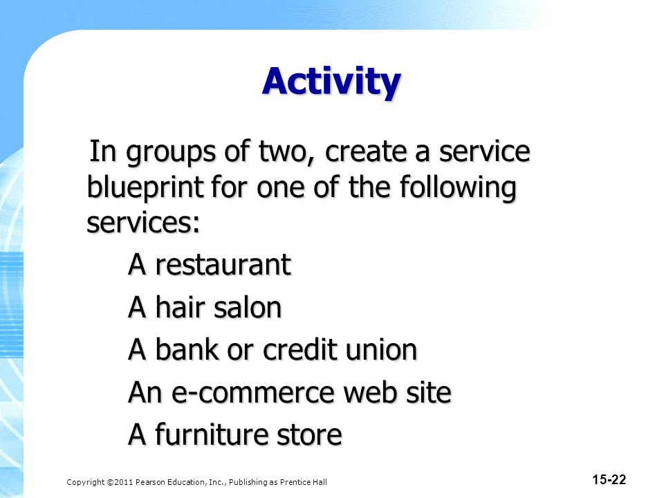 Copyright ©2011 Pearson Education, Inc., Publishing as Prentice Hall Activity In groups of two, create a service blueprint for one of the following services: In groups of two, create a service blueprint for one of the following services: A restaurant A hair salon A bank or credit union An e-commerce web site A furniture store