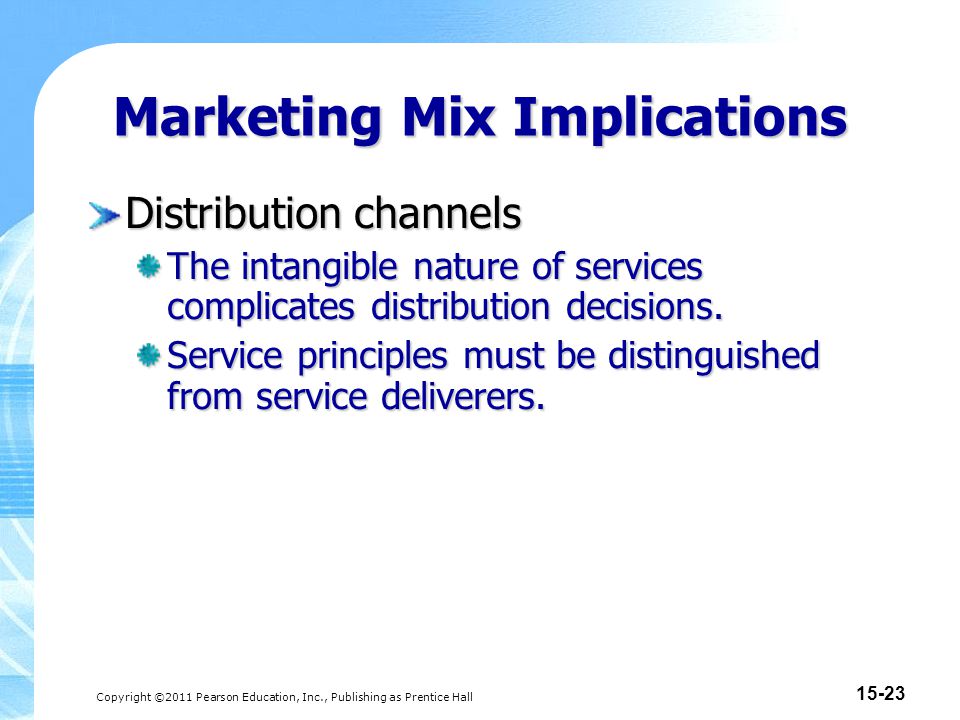 Copyright ©2011 Pearson Education, Inc., Publishing as Prentice Hall Marketing Mix Implications Distribution channels The intangible nature of services complicates distribution decisions.