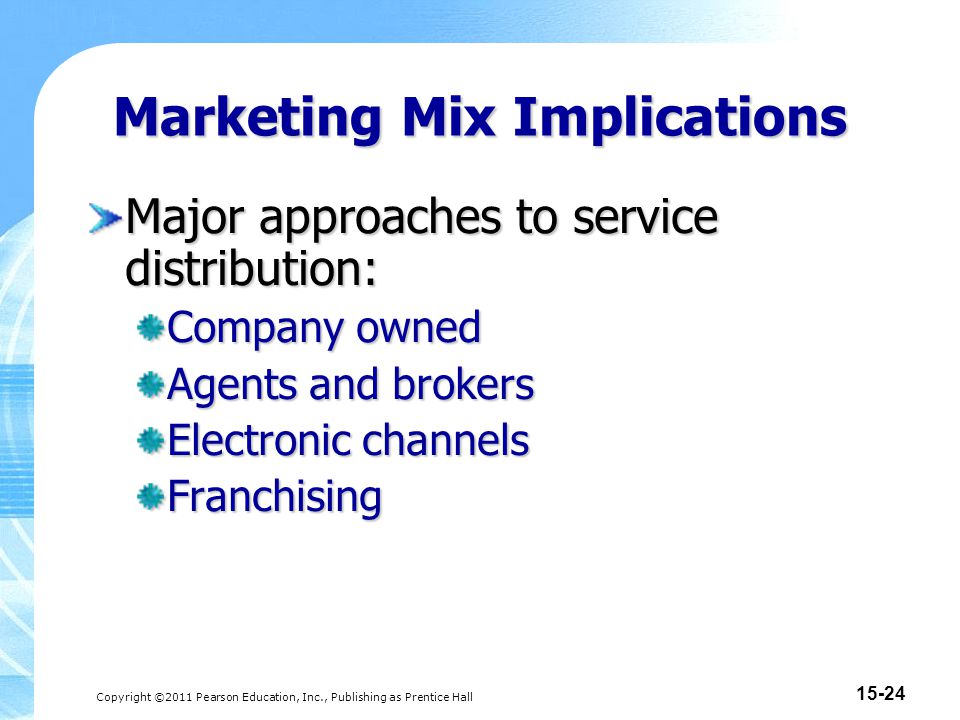 Copyright ©2011 Pearson Education, Inc., Publishing as Prentice Hall Marketing Mix Implications Major approaches to service distribution: Company owned Agents and brokers Electronic channels Franchising
