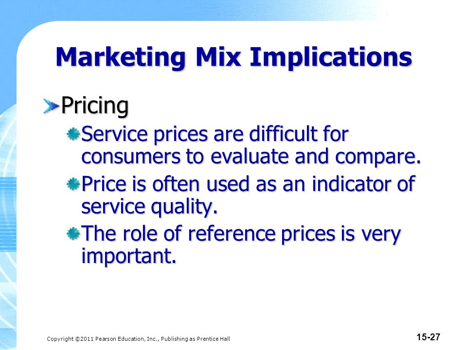 Copyright ©2011 Pearson Education, Inc., Publishing as Prentice Hall Marketing Mix Implications Pricing Service prices are difficult for consumers to evaluate and compare.