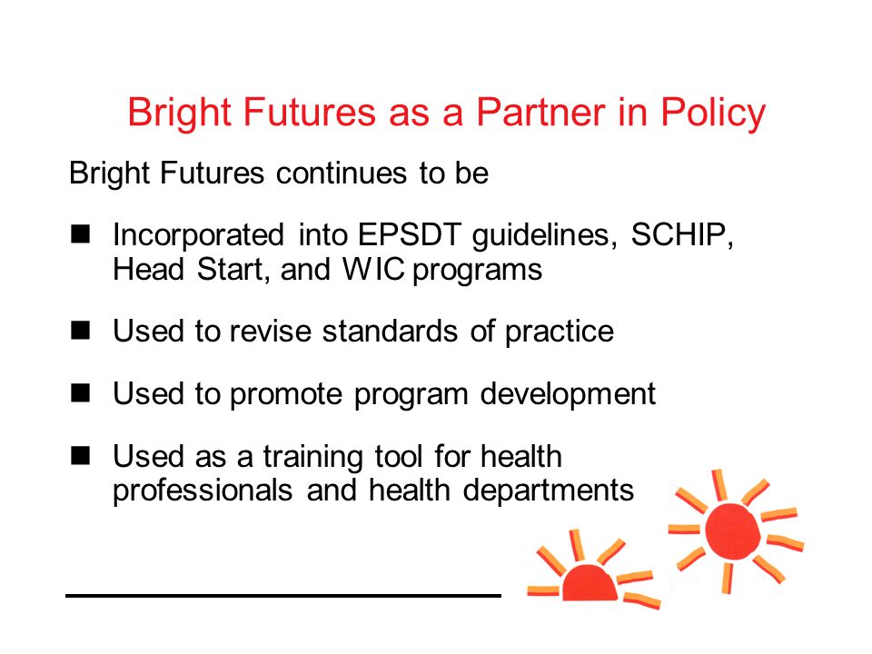 Bright Futures as a Partner in Policy Bright Futures continues to be Incorporated into EPSDT guidelines, SCHIP, Head Start, and WIC programs Used to revise standards of practice Used to promote program development Used as a training tool for health professionals and health departments