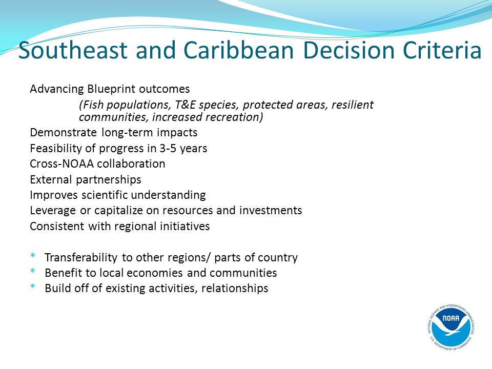 Southeast and Caribbean Decision Criteria Advancing Blueprint outcomes (Fish populations, T&E species, protected areas, resilient communities, increased recreation) Demonstrate long-term impacts Feasibility of progress in 3-5 years Cross-NOAA collaboration External partnerships Improves scientific understanding Leverage or capitalize on resources and investments Consistent with regional initiatives * Transferability to other regions/ parts of country * Benefit to local economies and communities * Build off of existing activities, relationships