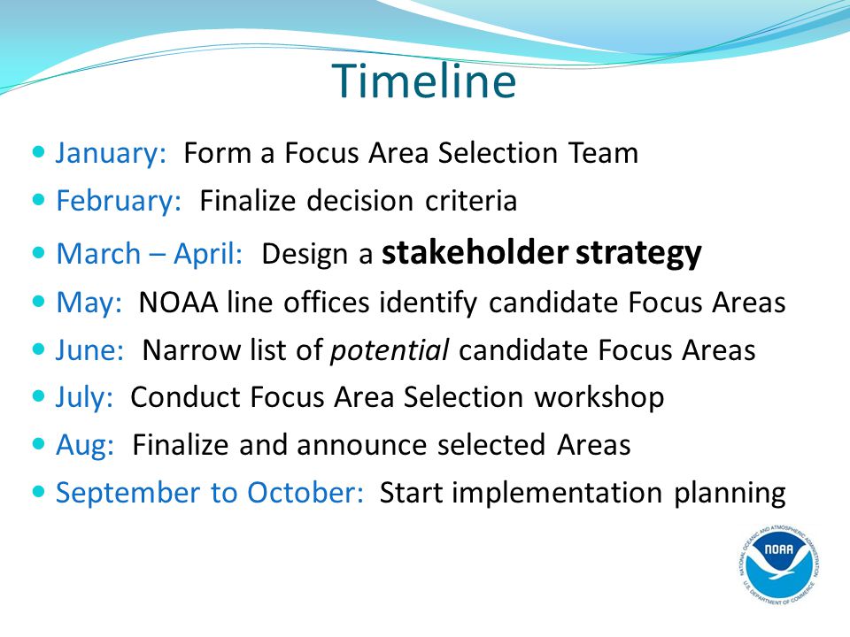 Timeline January: Form a Focus Area Selection Team February: Finalize decision criteria March – April: Design a stakeholder strategy May: NOAA line offices identify candidate Focus Areas June: Narrow list of potential candidate Focus Areas July: Conduct Focus Area Selection workshop Aug: Finalize and announce selected Areas September to October: Start implementation planning