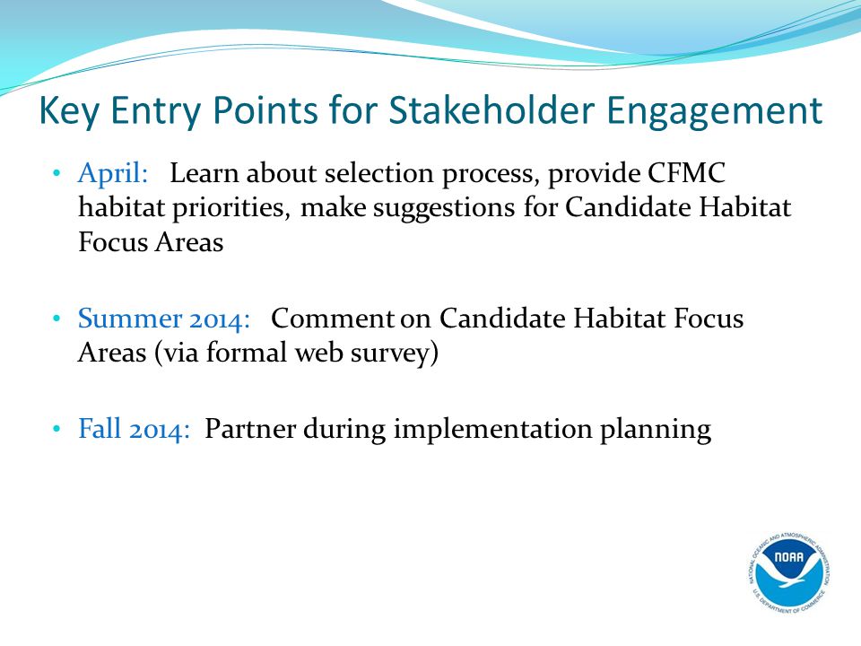 Key Entry Points for Stakeholder Engagement April: Learn about selection process, provide CFMC habitat priorities, make suggestions for Candidate Habitat Focus Areas Summer 2014: Comment on Candidate Habitat Focus Areas (via formal web survey) Fall 2014: Partner during implementation planning